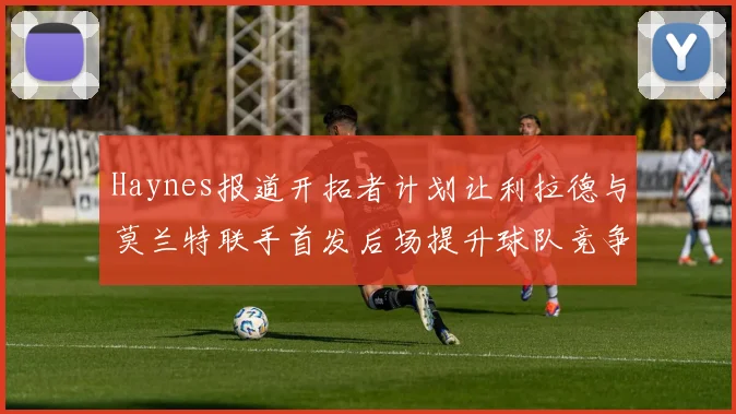 Haynes报道开拓者计划让利拉德与莫兰特联手首发后场提升球队竞争力
