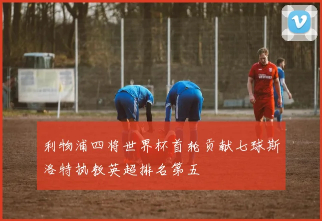 利物浦四将世界杯首轮贡献七球斯洛特执教英超排名第五