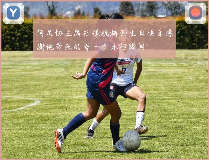阿足协主席社媒祝梅西生日快乐感谢他带来的每一个永恒瞬间