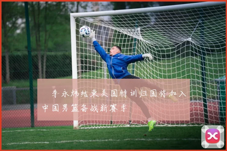偰李永炜结束美国特训归国将加入中国男篮备战新赛季