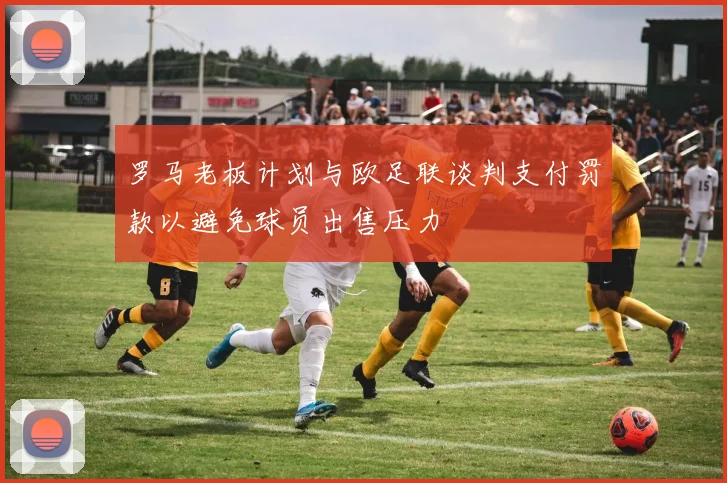 罗马老板计划与欧足联谈判支付罚款以避免球员出售压力