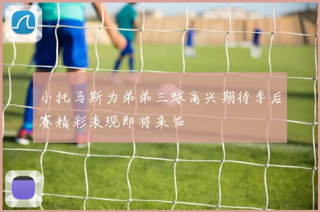 小托马斯为弟弟三球高兴期待季后赛精彩表现即将来临
