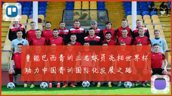 鲁能巴西青训三名球员亮相世界杯助力中国青训国际化发展之路
