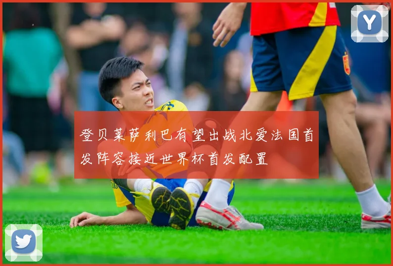 登贝莱萨利巴有望出战北爱法国首发阵容接近世界杯首发配置