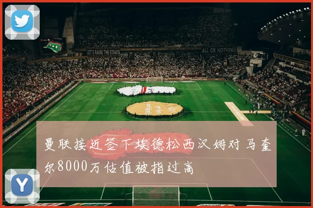 曼联接近签下埃德松西汉姆对马奎尔8000万估值被指过高
