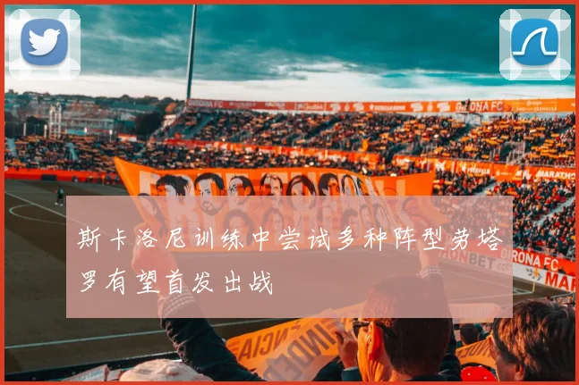 斯卡洛尼训练中尝试多种阵型劳塔罗有望首发出战