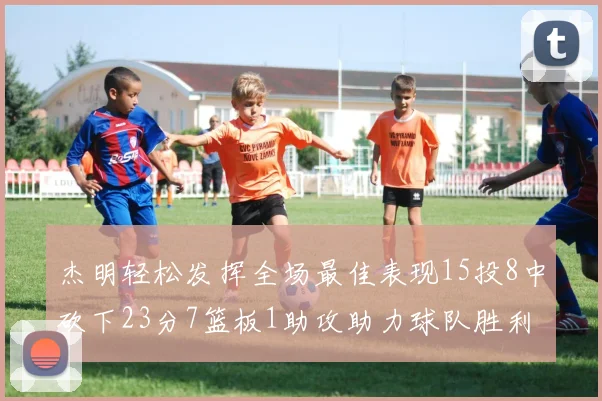 杰明轻松发挥全场最佳表现15投8中砍下23分7篮板1助攻助力球队胜利