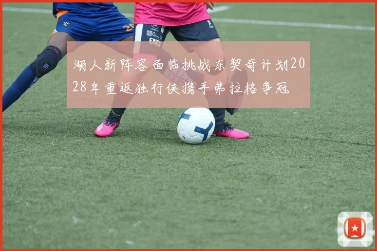 湖人新阵容面临挑战东契奇计划2028年重返独行侠携手弗拉格争冠