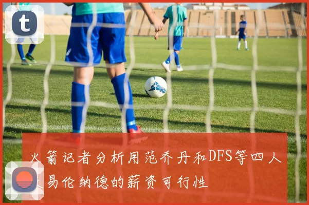火箭记者分析用范乔丹和DFS等四人交易伦纳德的薪资可行性