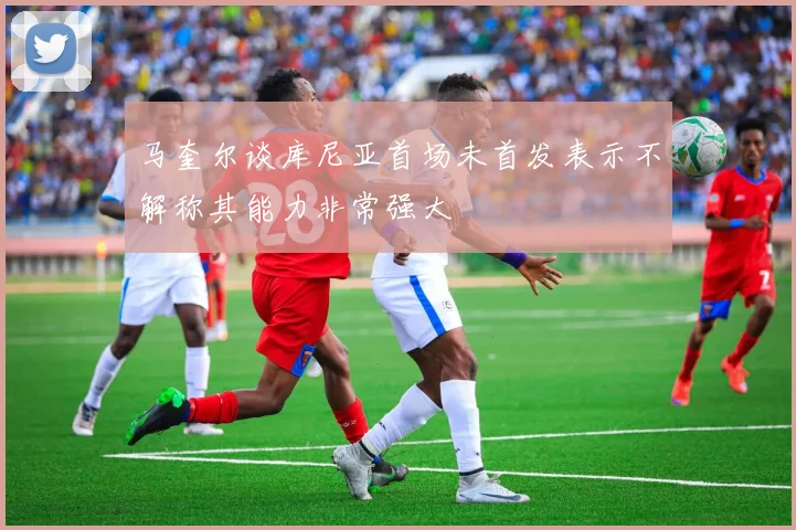 马奎尔谈库尼亚首场未首发表示不解称其能力非常强大