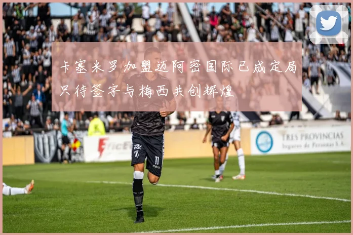 卡塞米罗加盟迈阿密国际已成定局只待签字与梅西共创辉煌